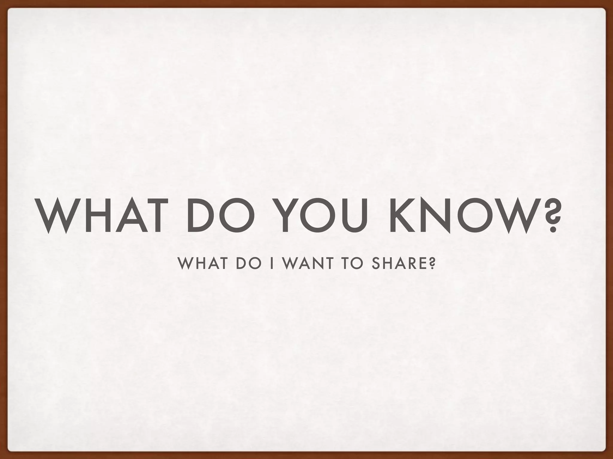 WHAT DO I WANT TO SHARE?
WHAT DO YOU KNOW?
 