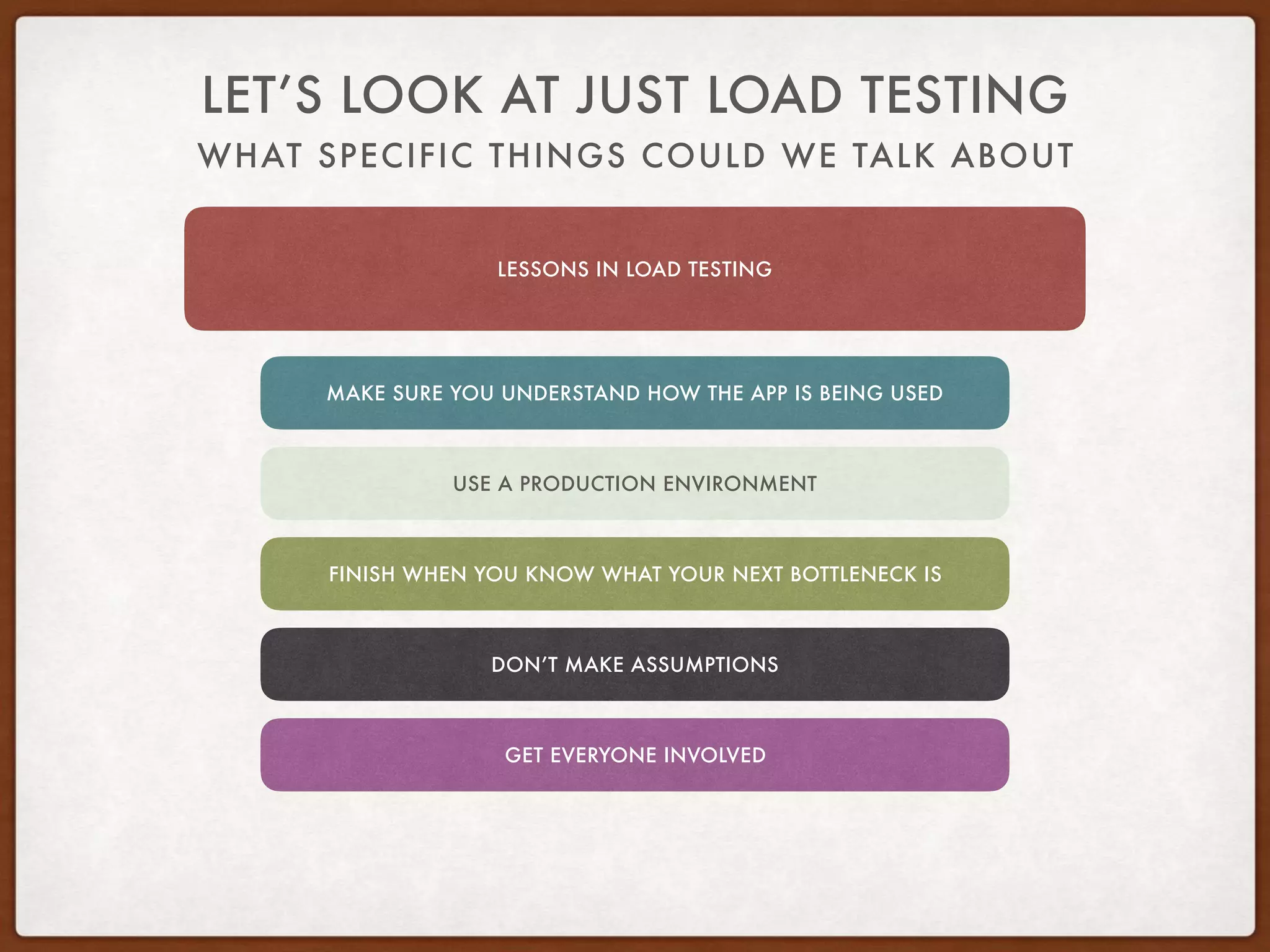 WHAT SPECIFIC THINGS COULD WE TALK ABOUT
LET’S LOOK AT JUST LOAD TESTING
LESSONS IN LOAD TESTING
MAKE SURE YOU UNDERSTAND HOW THE APP IS BEING USED
USE A PRODUCTION ENVIRONMENT
FINISH WHEN YOU KNOW WHAT YOUR NEXT BOTTLENECK IS
DON’T MAKE ASSUMPTIONS
GET EVERYONE INVOLVED
 