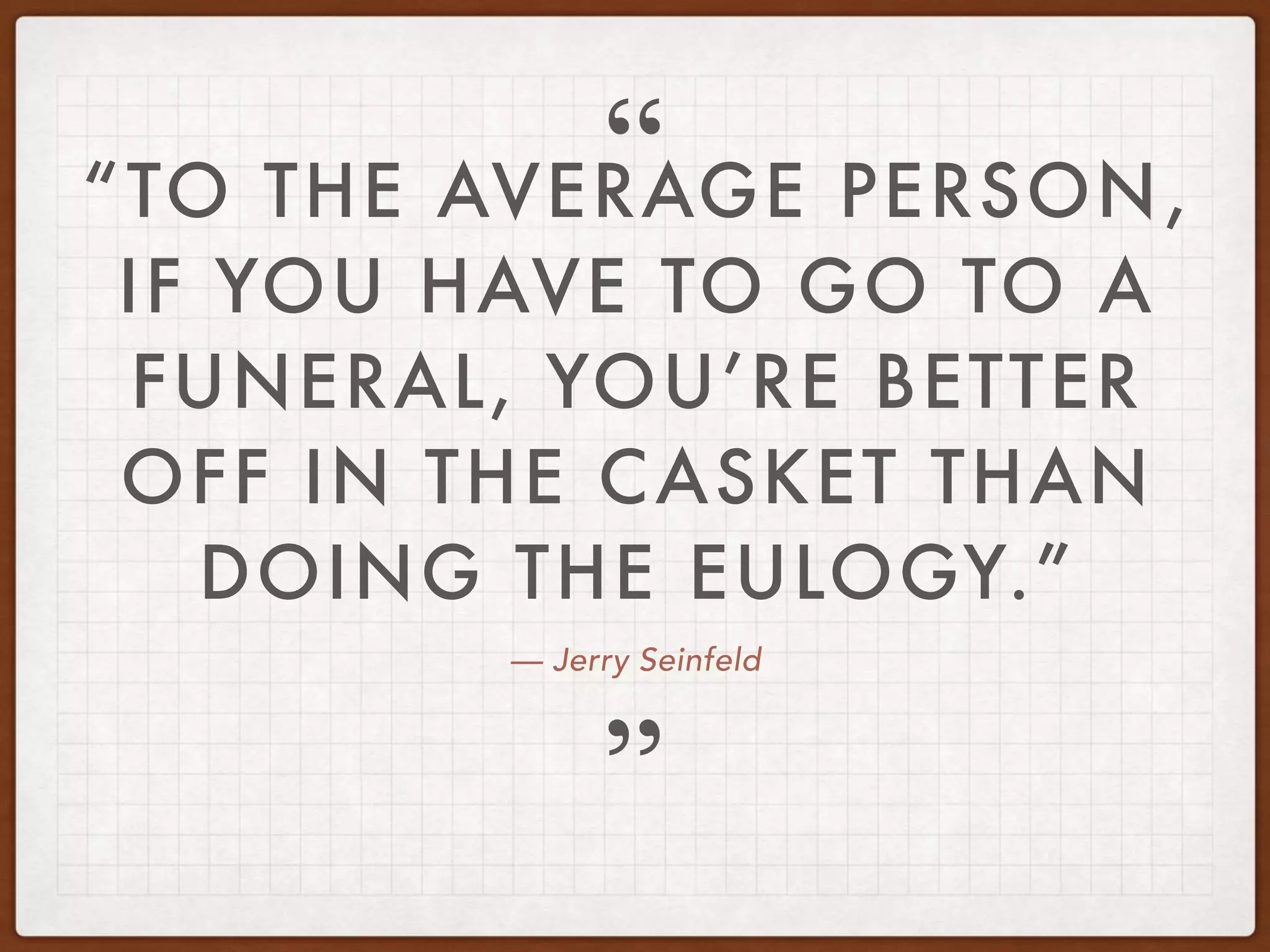 — Jerry Seinfeld
“TO THE AVERAGE PERSON,
IF YOU HAVE TO GO TO A
FUNERAL, YOU’RE BETTER
OFF IN THE CASKET THAN
DOING THE EULOGY.”
”
“
 