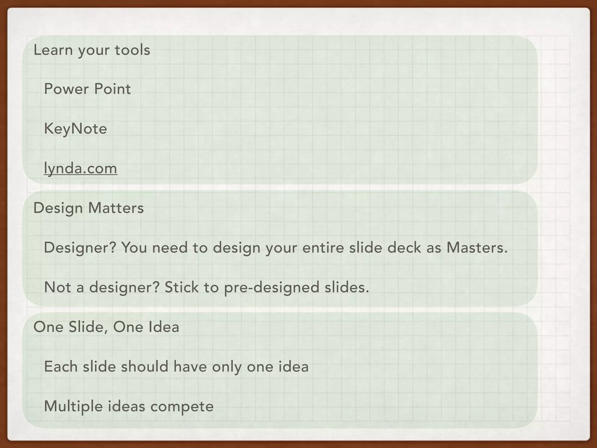 Learn your tools
Power Point
KeyNote
lynda.com
Design Matters
Designer? You need to design your entire slide deck as Masters.
Not a designer? Stick to pre-designed slides.
One Slide, One Idea
Each slide should have only one idea
Multiple ideas compete
 