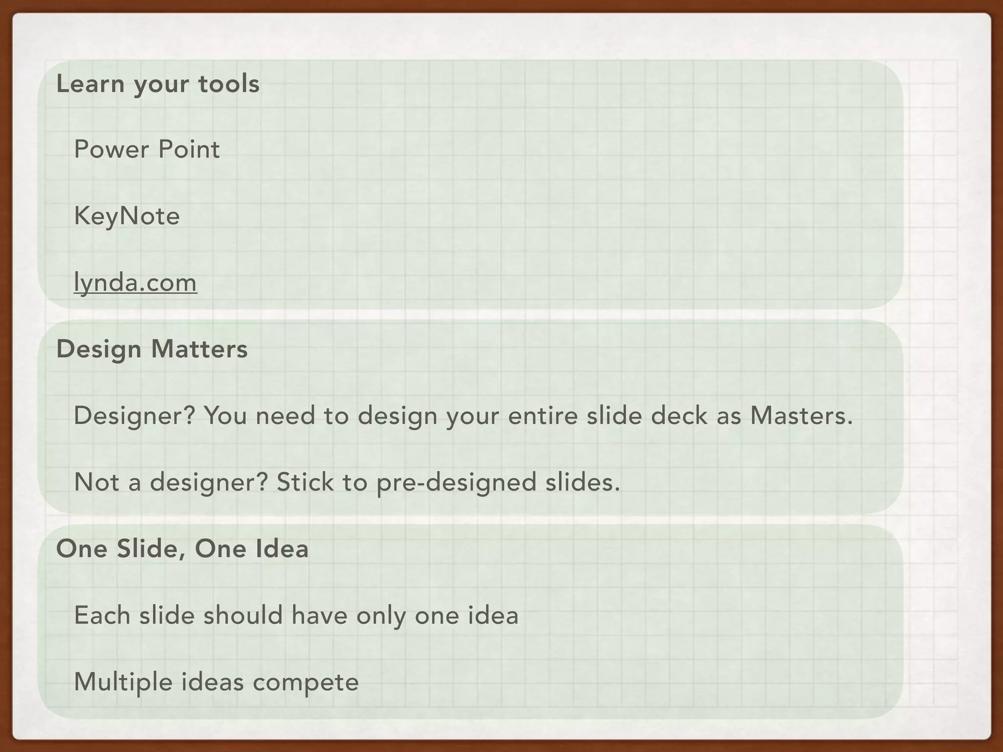 Learn your tools
Power Point
KeyNote
lynda.com
Design Matters
Designer? You need to design your entire slide deck as Masters.
Not a designer? Stick to pre-designed slides.
One Slide, One Idea
Each slide should have only one idea
Multiple ideas compete
 
