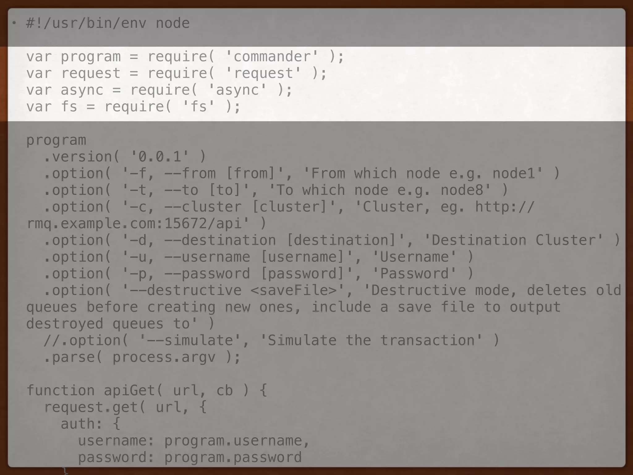 • #!/usr/bin/env node 
 
var program = require( 'commander' ); 
var request = require( 'request' ); 
var async = require( 'async' ); 
var fs = require( 'fs' ); 
 
program 
.version( '0.0.1' ) 
.option( '-f, --from [from]', 'From which node e.g. node1' ) 
.option( '-t, --to [to]', 'To which node e.g. node8' ) 
.option( '-c, --cluster [cluster]', 'Cluster, eg. http://
rmq.example.com:15672/api' ) 
.option( '-d, --destination [destination]', 'Destination Cluster' ) 
.option( '-u, --username [username]', 'Username' ) 
.option( '-p, --password [password]', 'Password' ) 
.option( '--destructive <saveFile>', 'Destructive mode, deletes old
queues before creating new ones, include a save file to output
destroyed queues to' ) 
//.option( '--simulate', 'Simulate the transaction' ) 
.parse( process.argv ); 
 
function apiGet( url, cb ) { 
request.get( url, { 
auth: { 
username: program.username, 
password: program.password 
 