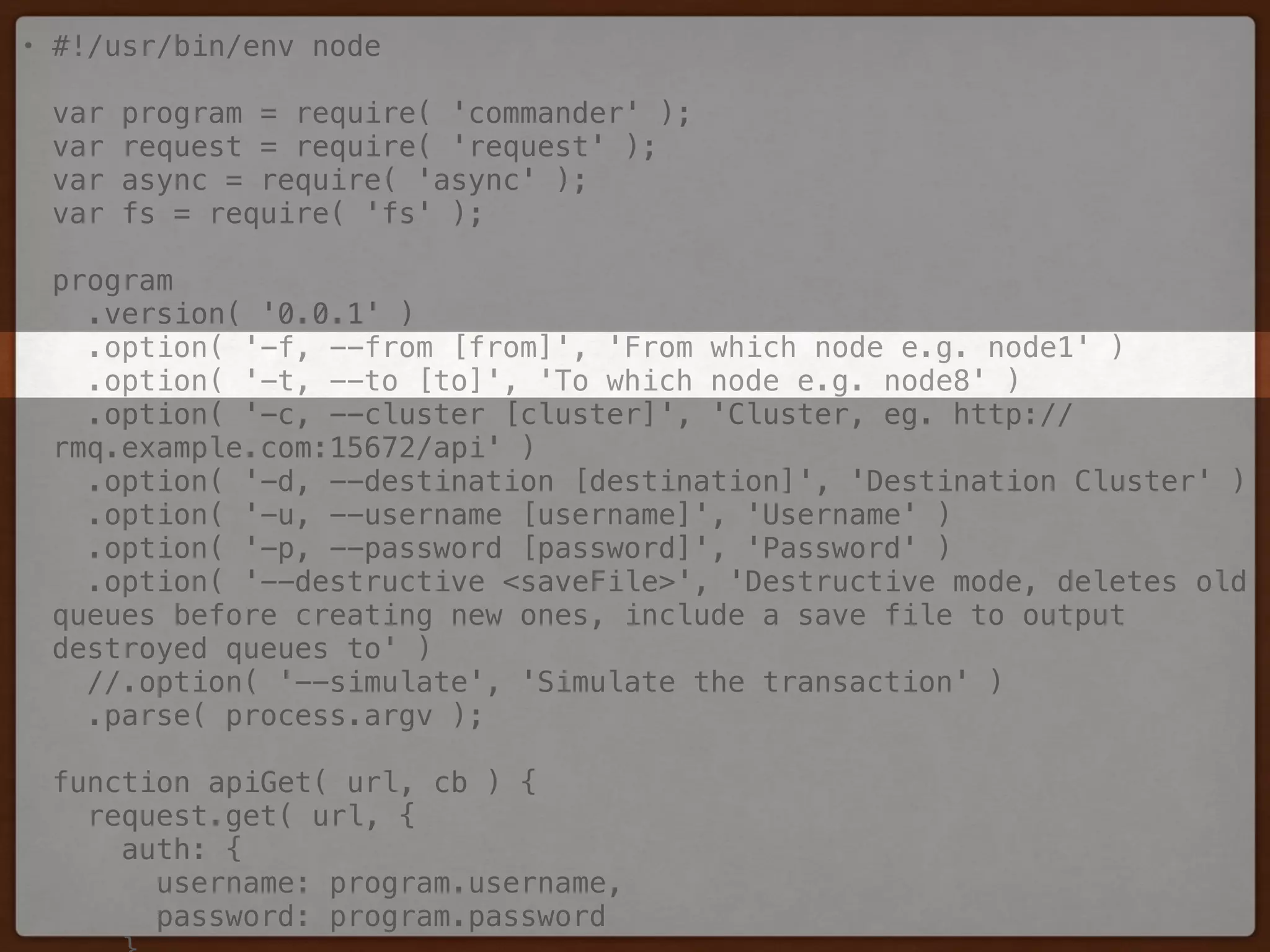 • #!/usr/bin/env node 
 
var program = require( 'commander' ); 
var request = require( 'request' ); 
var async = require( 'async' ); 
var fs = require( 'fs' ); 
 
program 
.version( '0.0.1' ) 
.option( '-f, --from [from]', 'From which node e.g. node1' ) 
.option( '-t, --to [to]', 'To which node e.g. node8' ) 
.option( '-c, --cluster [cluster]', 'Cluster, eg. http://
rmq.example.com:15672/api' ) 
.option( '-d, --destination [destination]', 'Destination Cluster' ) 
.option( '-u, --username [username]', 'Username' ) 
.option( '-p, --password [password]', 'Password' ) 
.option( '--destructive <saveFile>', 'Destructive mode, deletes old
queues before creating new ones, include a save file to output
destroyed queues to' ) 
//.option( '--simulate', 'Simulate the transaction' ) 
.parse( process.argv ); 
 
function apiGet( url, cb ) { 
request.get( url, { 
auth: { 
username: program.username, 
password: program.password 
 