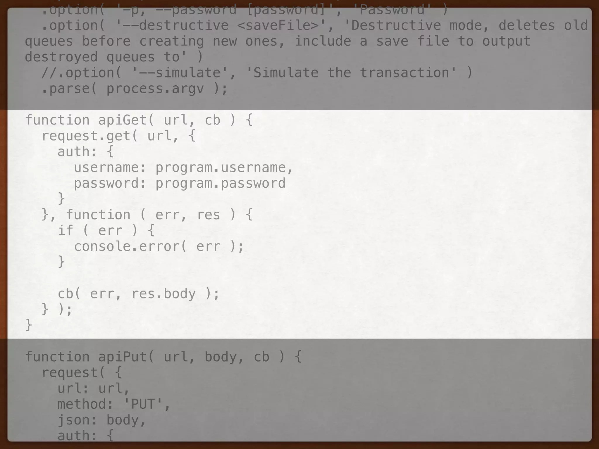 .option( '-p, --password [password]', 'Password' ) 
.option( '--destructive <saveFile>', 'Destructive mode, deletes old
queues before creating new ones, include a save file to output
destroyed queues to' ) 
//.option( '--simulate', 'Simulate the transaction' ) 
.parse( process.argv ); 
 
function apiGet( url, cb ) { 
request.get( url, { 
auth: { 
username: program.username, 
password: program.password 
} 
}, function ( err, res ) { 
if ( err ) { 
console.error( err ); 
} 
 
cb( err, res.body ); 
} ); 
} 
 
function apiPut( url, body, cb ) { 
request( { 
url: url, 
method: 'PUT', 
json: body, 
auth: { 
 