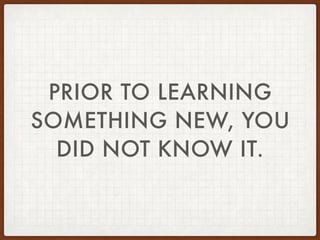 PRIOR TO LEARNING
SOMETHING NEW, YOU
DID NOT KNOW IT.
 
