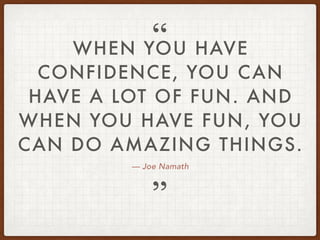 — Joe Namath
WHEN YOU HAVE
CONFIDENCE, YOU CAN
HAVE A LOT OF FUN. AND
WHEN YOU HAVE FUN, YOU
CAN DO AMAZING THINGS.
”
“
 