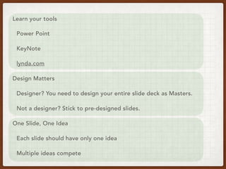 Learn your tools
Power Point
KeyNote
lynda.com
Design Matters
Designer? You need to design your entire slide deck as Masters.
Not a designer? Stick to pre-designed slides.
One Slide, One Idea
Each slide should have only one idea
Multiple ideas compete
 