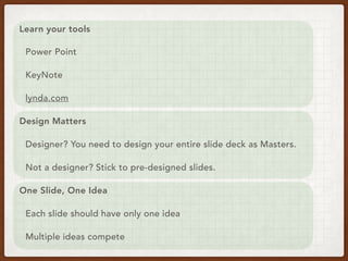 Learn your tools
Power Point
KeyNote
lynda.com
Design Matters
Designer? You need to design your entire slide deck as Masters.
Not a designer? Stick to pre-designed slides.
One Slide, One Idea
Each slide should have only one idea
Multiple ideas compete
 