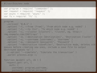 • #!/usr/bin/env node 
 
var program = require( 'commander' ); 
var request = require( 'request' ); 
var async = require( 'async' ); 
var fs = require( 'fs' ); 
 
program 
.version( '0.0.1' ) 
.option( '-f, --from [from]', 'From which node e.g. node1' ) 
.option( '-t, --to [to]', 'To which node e.g. node8' ) 
.option( '-c, --cluster [cluster]', 'Cluster, eg. http://
rmq.example.com:15672/api' ) 
.option( '-d, --destination [destination]', 'Destination Cluster' ) 
.option( '-u, --username [username]', 'Username' ) 
.option( '-p, --password [password]', 'Password' ) 
.option( '--destructive <saveFile>', 'Destructive mode, deletes old
queues before creating new ones, include a save file to output
destroyed queues to' ) 
//.option( '--simulate', 'Simulate the transaction' ) 
.parse( process.argv ); 
 
function apiGet( url, cb ) { 
request.get( url, { 
auth: { 
username: program.username, 
password: program.password 
 
