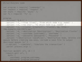 • #!/usr/bin/env node 
 
var program = require( 'commander' ); 
var request = require( 'request' ); 
var async = require( 'async' ); 
var fs = require( 'fs' ); 
 
program 
.version( '0.0.1' ) 
.option( '-f, --from [from]', 'From which node e.g. node1' ) 
.option( '-t, --to [to]', 'To which node e.g. node8' ) 
.option( '-c, --cluster [cluster]', 'Cluster, eg. http://
rmq.example.com:15672/api' ) 
.option( '-d, --destination [destination]', 'Destination Cluster' ) 
.option( '-u, --username [username]', 'Username' ) 
.option( '-p, --password [password]', 'Password' ) 
.option( '--destructive <saveFile>', 'Destructive mode, deletes old
queues before creating new ones, include a save file to output
destroyed queues to' ) 
//.option( '--simulate', 'Simulate the transaction' ) 
.parse( process.argv ); 
 
function apiGet( url, cb ) { 
request.get( url, { 
auth: { 
username: program.username, 
password: program.password 
 