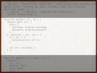 .option( '-p, --password [password]', 'Password' ) 
.option( '--destructive <saveFile>', 'Destructive mode, deletes old
queues before creating new ones, include a save file to output
destroyed queues to' ) 
//.option( '--simulate', 'Simulate the transaction' ) 
.parse( process.argv ); 
 
function apiGet( url, cb ) { 
request.get( url, { 
auth: { 
username: program.username, 
password: program.password 
} 
}, function ( err, res ) { 
if ( err ) { 
console.error( err ); 
} 
 
cb( err, res.body ); 
} ); 
} 
 
function apiPut( url, body, cb ) { 
request( { 
url: url, 
method: 'PUT', 
json: body, 
auth: { 
 