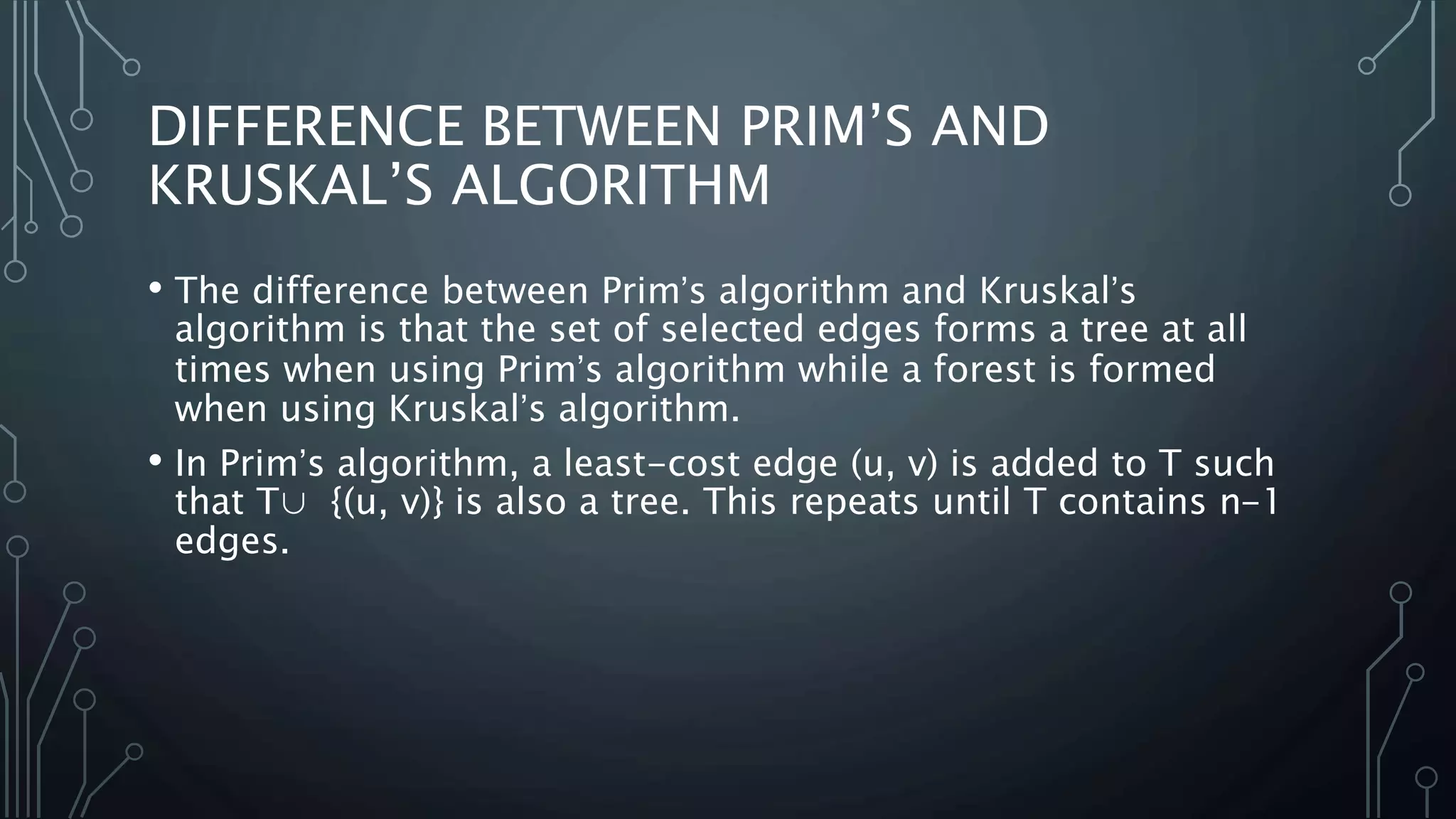 DIFFERENCE BETWEEN PRIM’S AND
KRUSKAL’S ALGORITHM
• The difference between Prim’s algorithm and Kruskal’s
algorithm is that the set of selected edges forms a tree at all
times when using Prim’s algorithm while a forest is formed
when using Kruskal’s algorithm.
• In Prim’s algorithm, a least-cost edge (u, v) is added to T such
that T∪ {(u, v)} is also a tree. This repeats until T contains n-1
edges.
 