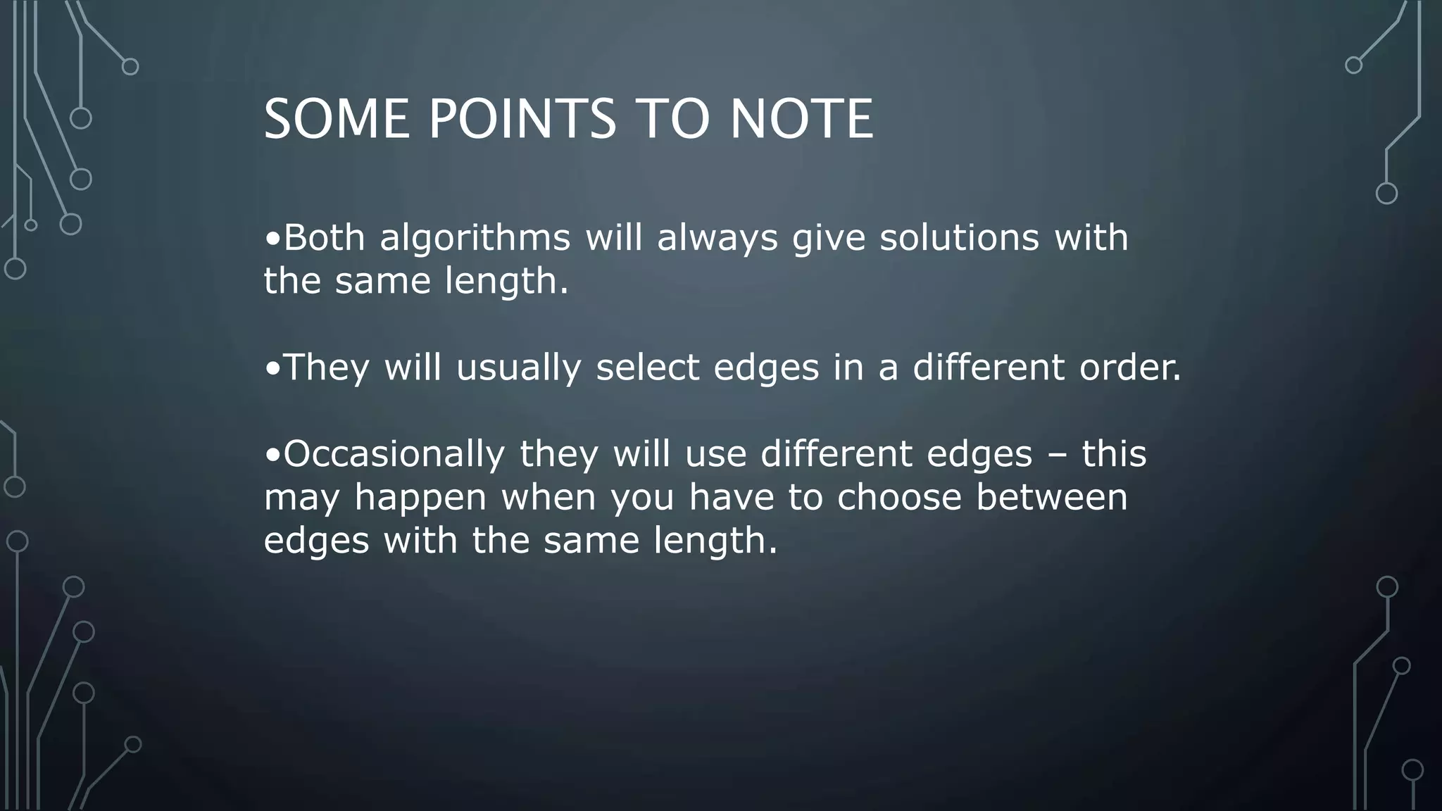 •Both algorithms will always give solutions with
the same length.
•They will usually select edges in a different order.
•Occasionally they will use different edges – this
may happen when you have to choose between
edges with the same length.
SOME POINTS TO NOTE
 