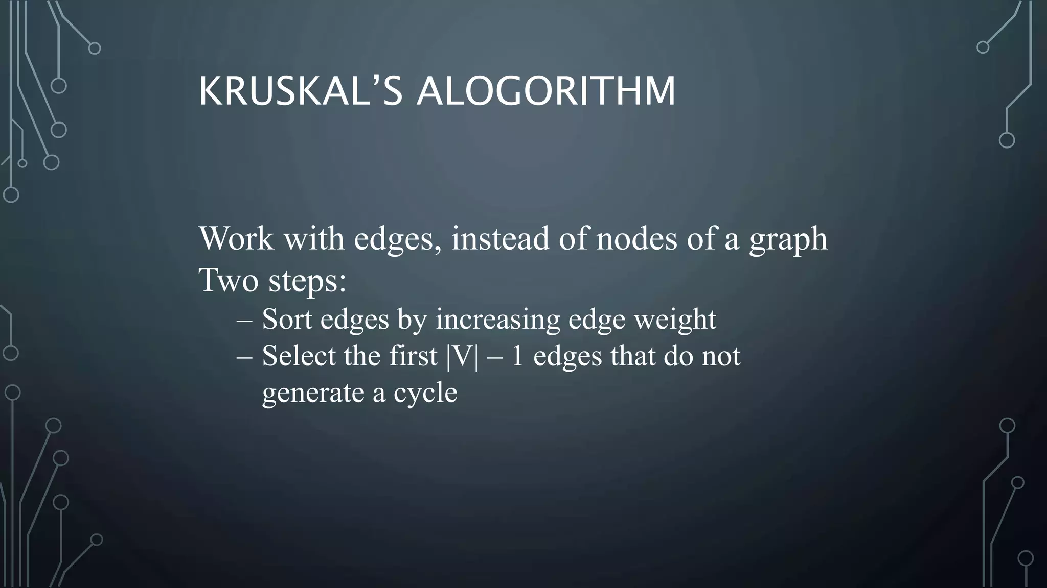 Work with edges, instead of nodes of a graph
Two steps:
– Sort edges by increasing edge weight
– Select the first |V| – 1 edges that do not
generate a cycle
KRUSKAL’S ALOGORITHM
 