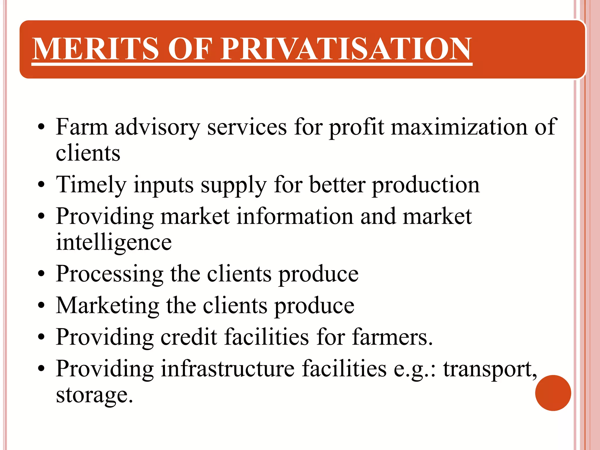 MERITS OF PRIVATISATION
• Farm advisory services for profit maximization of
clients
• Timely inputs supply for better production
• Providing market information and market
intelligence
• Processing the clients produce
• Marketing the clients produce
• Providing credit facilities for farmers.
• Providing infrastructure facilities e.g.: transport,
storage.

 