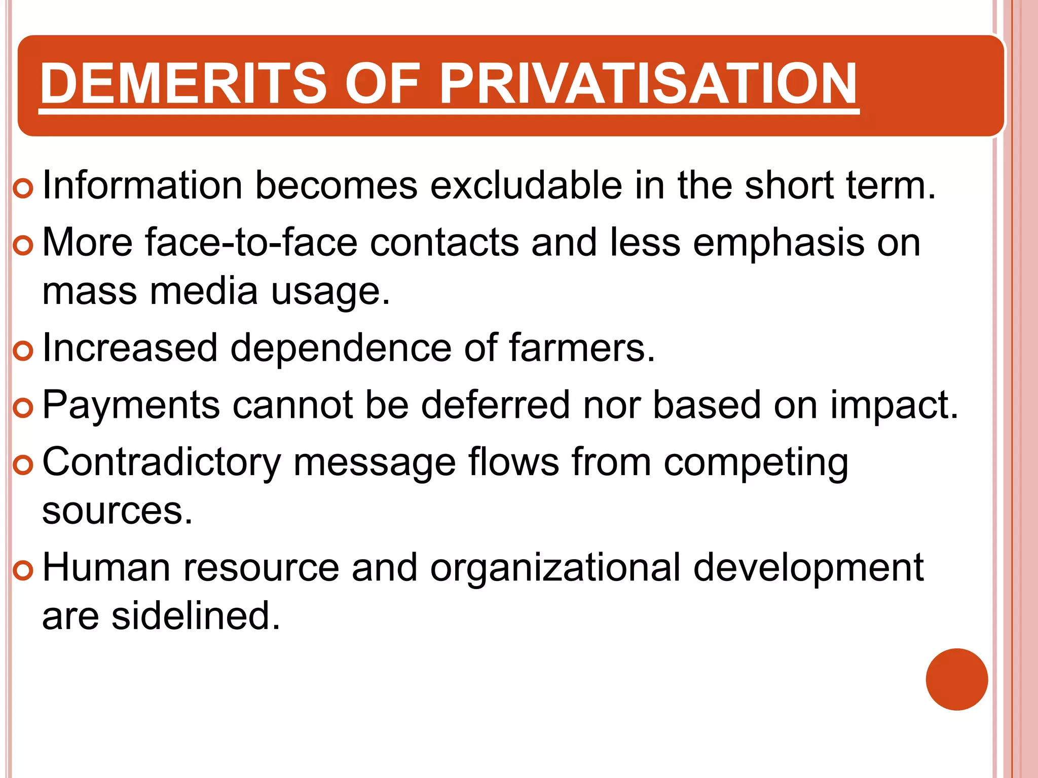 DEMERITS OF PRIVATISATION
 Information

becomes excludable in the short term.
 More face-to-face contacts and less emphasis on
mass media usage.
 Increased dependence of farmers.
 Payments cannot be deferred nor based on impact.
 Contradictory message flows from competing
sources.
 Human resource and organizational development
are sidelined.

 