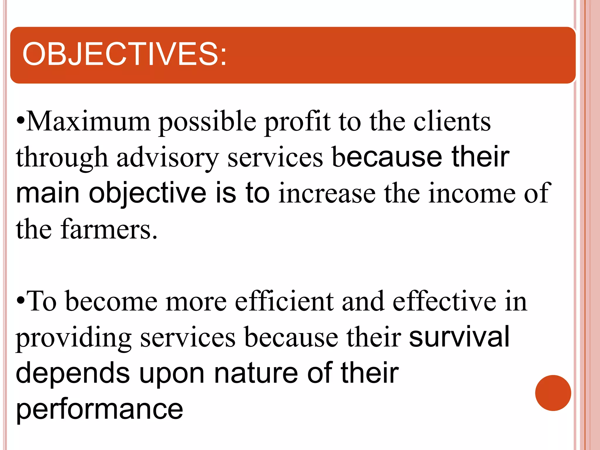 OBJECTIVES:
•Maximum possible profit to the clients
through advisory services because their
main objective is to increase the income of
the farmers.
•To become more efficient and effective in
providing services because their survival
depends upon nature of their
performance

 