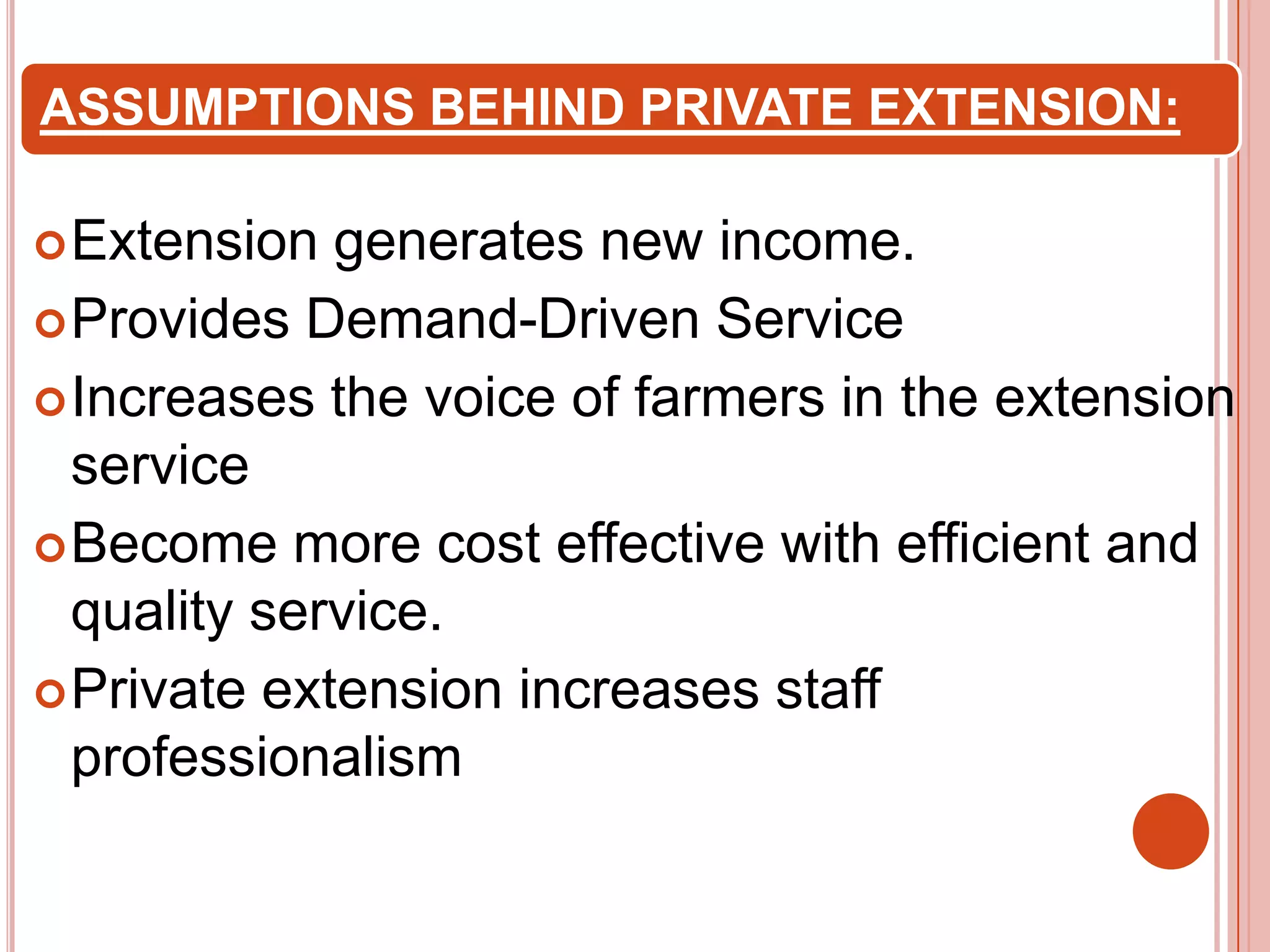 ASSUMPTIONS BEHIND PRIVATE EXTENSION:
 Extension

generates new income.
 Provides Demand-Driven Service
 Increases the voice of farmers in the extension
service
 Become more cost effective with efficient and
quality service.
 Private extension increases staff
professionalism

 