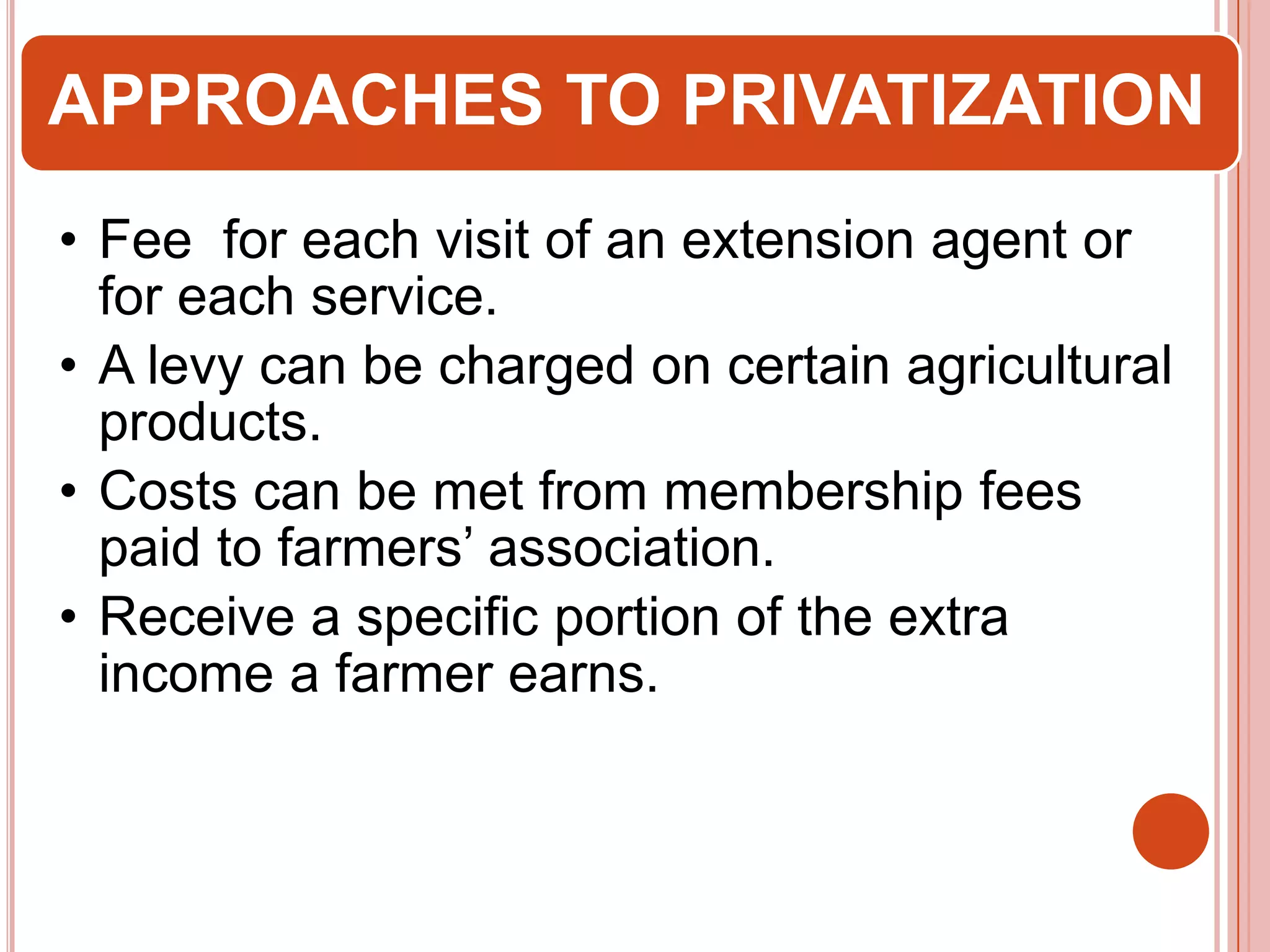 APPROACHES TO PRIVATIZATION
• Fee for each visit of an extension agent or
for each service.
• A levy can be charged on certain agricultural
products.
• Costs can be met from membership fees
paid to farmers’ association.
• Receive a specific portion of the extra
income a farmer earns.

 