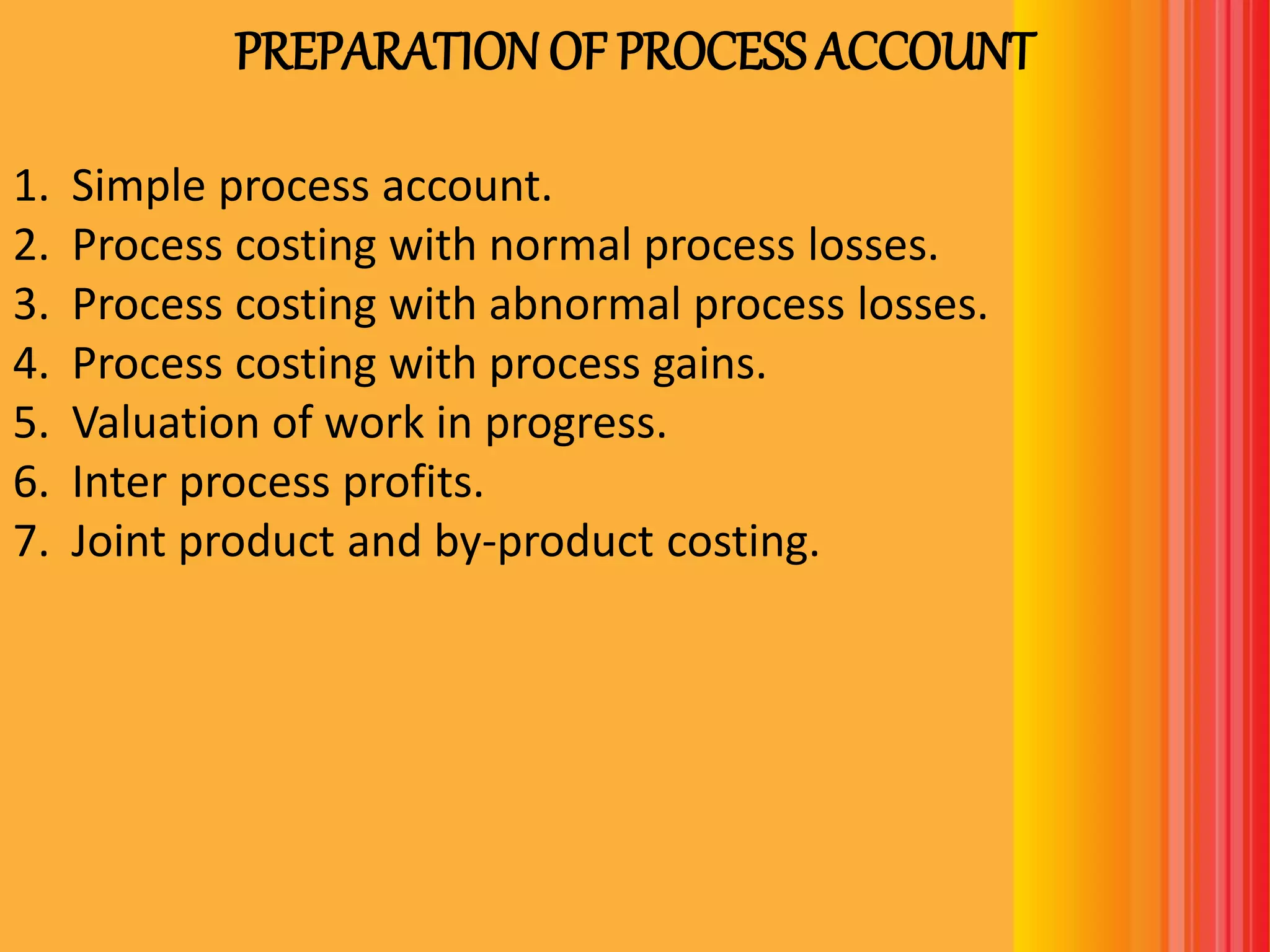 PREPARATIONOF PROCESS ACCOUNT
1. Simple process account.
2. Process costing with normal process losses.
3. Process costing with abnormal process losses.
4. Process costing with process gains.
5. Valuation of work in progress.
6. Inter process profits.
7. Joint product and by-product costing.
 