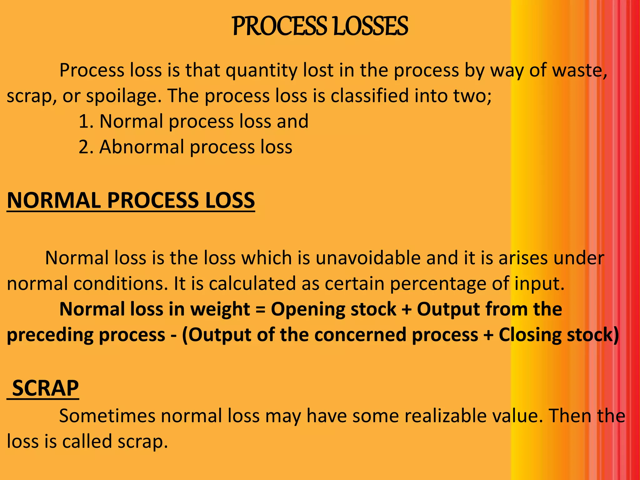 PROCESS LOSSES
Process loss is that quantity lost in the process by way of waste,
scrap, or spoilage. The process loss is classified into two;
1. Normal process loss and
2. Abnormal process loss
NORMAL PROCESS LOSS
Normal loss is the loss which is unavoidable and it is arises under
normal conditions. It is calculated as certain percentage of input.
Normal loss in weight = Opening stock + Output from the
preceding process - (Output of the concerned process + Closing stock)
SCRAP
Sometimes normal loss may have some realizable value. Then the
loss is called scrap.
 