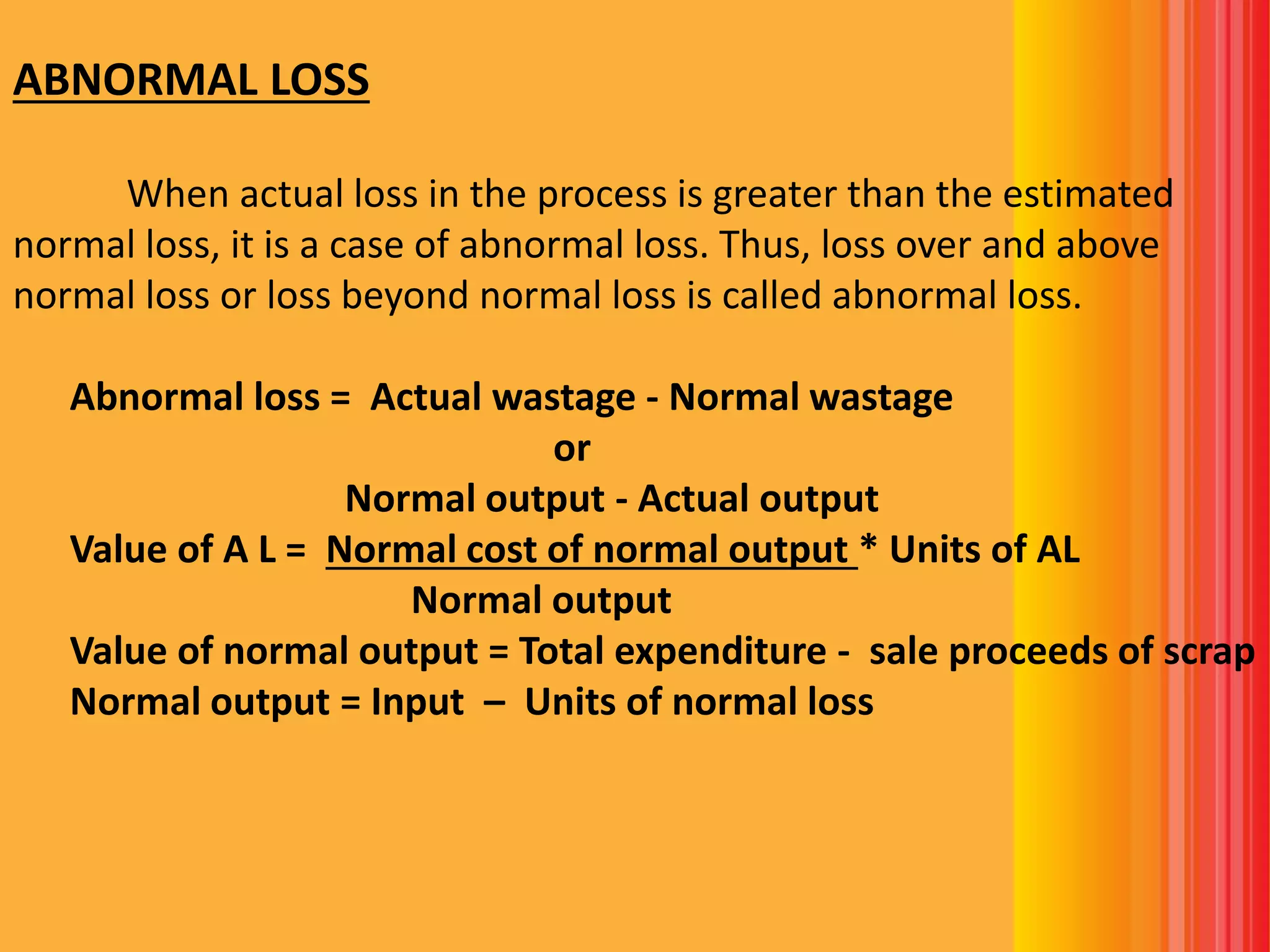 ABNORMAL LOSS
When actual loss in the process is greater than the estimated
normal loss, it is a case of abnormal loss. Thus, loss over and above
normal loss or loss beyond normal loss is called abnormal loss.
Abnormal loss = Actual wastage - Normal wastage
or
Normal output - Actual output
Value of A L = Normal cost of normal output * Units of AL
Normal output
Value of normal output = Total expenditure - sale proceeds of scrap
Normal output = Input – Units of normal loss
 