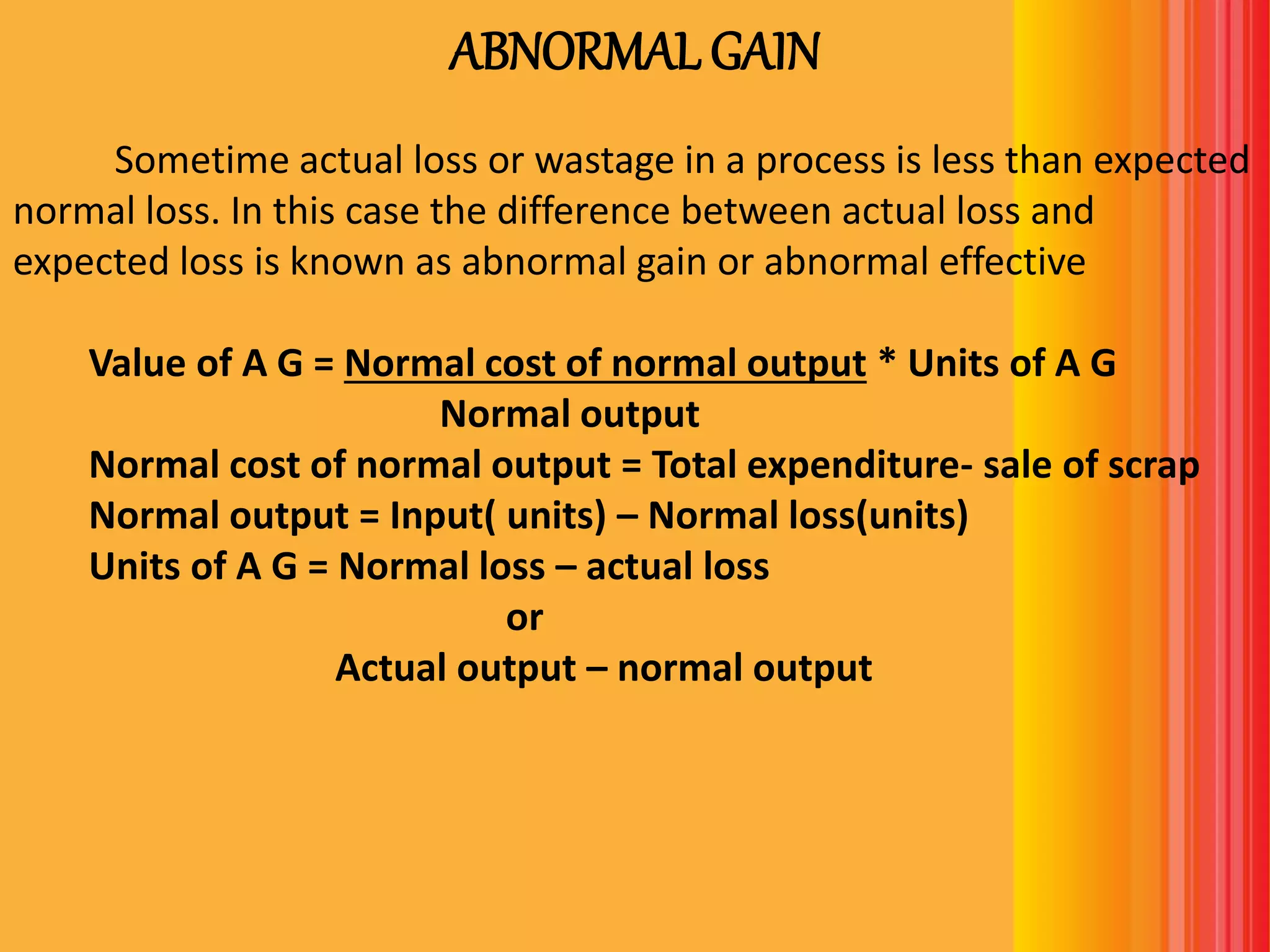 ABNORMAL GAIN
Sometime actual loss or wastage in a process is less than expected
normal loss. In this case the difference between actual loss and
expected loss is known as abnormal gain or abnormal effective
Value of A G = Normal cost of normal output * Units of A G
Normal output
Normal cost of normal output = Total expenditure- sale of scrap
Normal output = Input( units) – Normal loss(units)
Units of A G = Normal loss – actual loss
or
Actual output – normal output
 