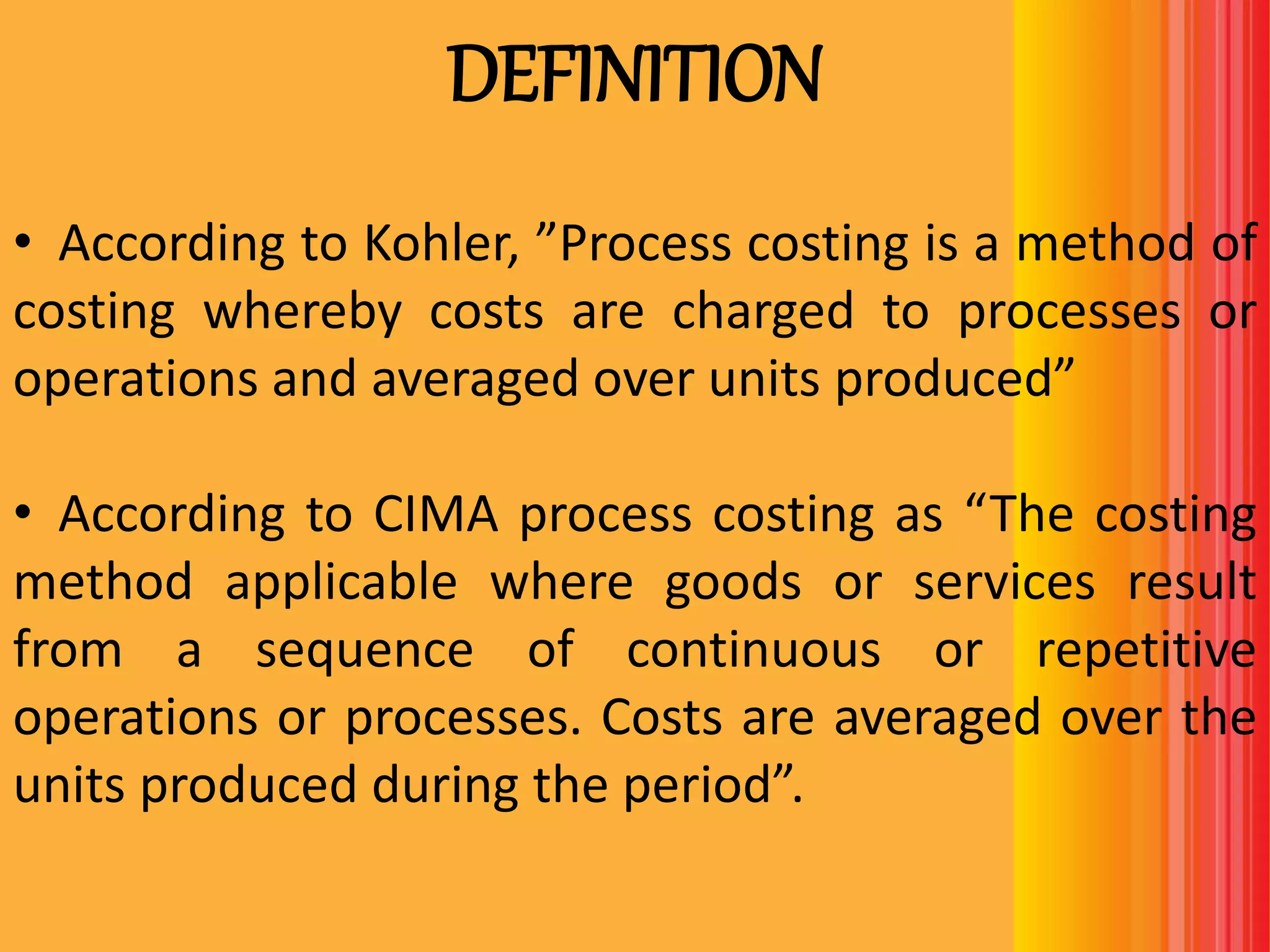 DEFINITION
• According to Kohler, ”Process costing is a method of
costing whereby costs are charged to processes or
operations and averaged over units produced”
• According to CIMA process costing as “The costing
method applicable where goods or services result
from a sequence of continuous or repetitive
operations or processes. Costs are averaged over the
units produced during the period”.
 