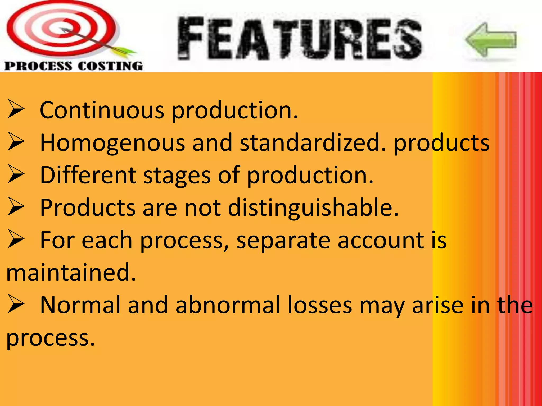  Continuous production.
 Homogenous and standardized. products
 Different stages of production.
 Products are not distinguishable.
 For each process, separate account is
maintained.
 Normal and abnormal losses may arise in the
process.
 