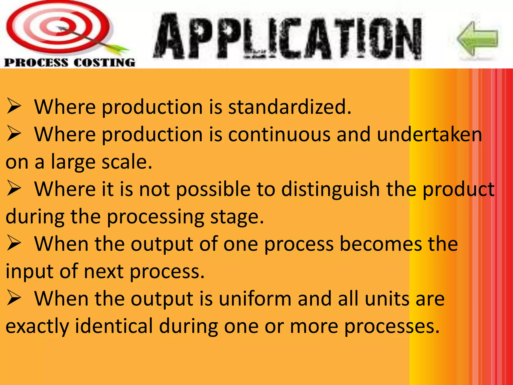  Where production is standardized.
 Where production is continuous and undertaken
on a large scale.
 Where it is not possible to distinguish the product
during the processing stage.
 When the output of one process becomes the
input of next process.
 When the output is uniform and all units are
exactly identical during one or more processes.
 