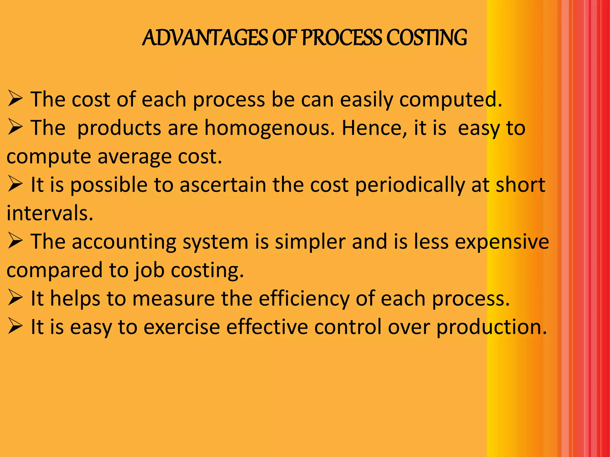 ADVANTAGES OF PROCESS COSTING
 The cost of each process be can easily computed.
 The products are homogenous. Hence, it is easy to
compute average cost.
 It is possible to ascertain the cost periodically at short
intervals.
 The accounting system is simpler and is less expensive
compared to job costing.
 It helps to measure the efficiency of each process.
 It is easy to exercise effective control over production.
 