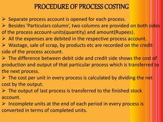 PROCEDURE OF PROCESS COSTING
 Separate process account is opened for each process.
 Besides 'Particulars column’, two columns are provided on both sides
of the process account-units(quantity) and amount(Rupees).
 All the expenses are debited in the respective process account.
 Wastage, sale of scrap, by products etc are recorded on the credit
side of the process account.
 The difference between debit side and credit side shows the cost of
production and output of that particular process which is transferred to
the next process.
 The cost per unit in every process is calculated by dividing the net
cost by the output.
 The output of last process is transferred to the finished stock
account.
 Incomplete units at the end of each period in every process is
converted in terms of completed units.
 