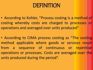 DEFINITION
• According to Kohler, ”Process costing is a method of
costing whereby costs are charged to processes or
operations and averaged over units produced”
• According to CIMA process costing as “The costing
method applicable where goods or services result
from a sequence of continuous or repetitive
operations or processes. Costs are averaged over the
units produced during the period”.
 