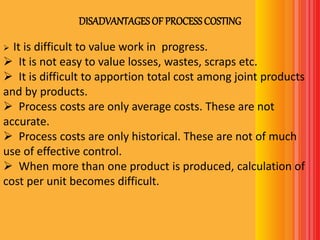 DISADVANTAGESOF PROCESSCOSTING
 It is difficult to value work in progress.
 It is not easy to value losses, wastes, scraps etc.
 It is difficult to apportion total cost among joint products
and by products.
 Process costs are only average costs. These are not
accurate.
 Process costs are only historical. These are not of much
use of effective control.
 When more than one product is produced, calculation of
cost per unit becomes difficult.
 