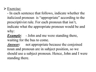  Exercise:
  - In each sentence that follows, indicate whether the
  italicized pronoun is “appropriate” according to the
  prescriptivist rule. For each pronoun that isn‟t,
  indicate what the appropriate pronoun would be and
  why:
  Example: - John and me were standing there,
  waiting for the bus to come.
  Answer: not appropriate because the conjoined
  noun and pronoun are in subject position, so we
  should use a subject pronoun. Hence, John and I were
  standing there.
 