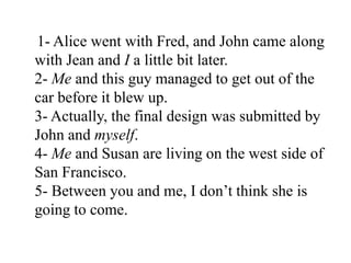 1- Alice went with Fred, and John came along
with Jean and I a little bit later.
2- Me and this guy managed to get out of the
car before it blew up.
3- Actually, the final design was submitted by
John and myself.
4- Me and Susan are living on the west side of
San Francisco.
5- Between you and me, I don‟t think she is
going to come.
 