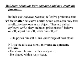 Reflexive pronouns have emphatic and non-emphatic
 functions:

  in their non-emphatic function, reflexive pronouns can:
 Occur after reflexive verbs: Some verbs can only take
  a reflexive pronoun as an object. They are called
  reflexive verbs; they include: pride oneself, behave
  onself, adjust oneself, wash oneself, etc.

   - He prides himself of his knowledge of basketball.

  NB: In the reflexive verbs, the verbs are optionally
  reflexive.
  - He shaved himself with a rusty razor.
  - He shaved with a rusty razor.
 