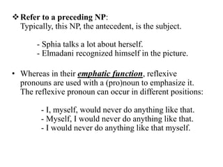  Refer to a preceding NP:
  Typically, this NP, the antecedent, is the subject.

       - Sphia talks a lot about herself.
       - Elmadani recognized himself in the picture.

• Whereas in their emphatic function, reflexive
  pronouns are used with a (pro)noun to emphasize it.
  The reflexive pronoun can occur in different positions:

         - I, myself, would never do anything like that.
         - Myself, I would never do anything like that.
         - I would never do anything like that myself.
 
