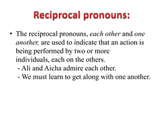 • The reciprocal pronouns, each other and one
  another, are used to indicate that an action is
  being performed by two or more
  individuals, each on the others.
   - Ali and Aicha admire each other.
   - We must learn to get along with one another.
 