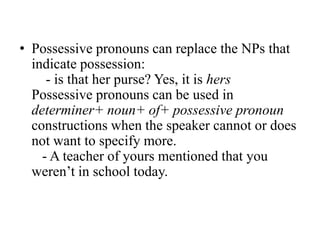 • Possessive pronouns can replace the NPs that
  indicate possession:
     - is that her purse? Yes, it is hers
  Possessive pronouns can be used in
  determiner+ noun+ of+ possessive pronoun
  constructions when the speaker cannot or does
  not want to specify more.
    - A teacher of yours mentioned that you
  weren‟t in school today.
 
