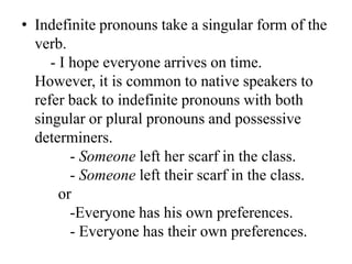 • Indefinite pronouns take a singular form of the
  verb.
     - I hope everyone arrives on time.
  However, it is common to native speakers to
  refer back to indefinite pronouns with both
  singular or plural pronouns and possessive
  determiners.
         - Someone left her scarf in the class.
         - Someone left their scarf in the class.
       or
         -Everyone has his own preferences.
         - Everyone has their own preferences.
 