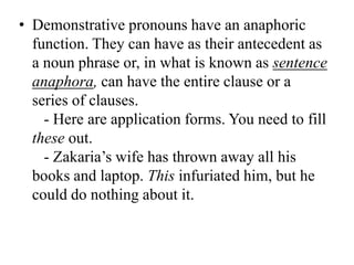 • Demonstrative pronouns have an anaphoric
  function. They can have as their antecedent as
  a noun phrase or, in what is known as sentence
  anaphora, can have the entire clause or a
  series of clauses.
    - Here are application forms. You need to fill
  these out.
    - Zakaria‟s wife has thrown away all his
  books and laptop. This infuriated him, but he
  could do nothing about it.
 