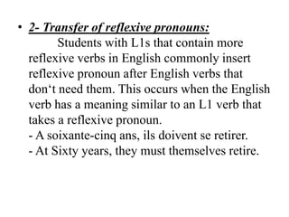 • 2- Transfer of reflexive pronouns:
        Students with L1s that contain more
  reflexive verbs in English commonly insert
  reflexive pronoun after English verbs that
  don„t need them. This occurs when the English
  verb has a meaning similar to an L1 verb that
  takes a reflexive pronoun.
  - A soixante-cinq ans, ils doivent se retirer.
  - At Sixty years, they must themselves retire.
 
