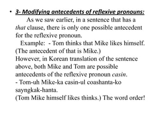 • 3- Modifying antecedents of reflexive pronouns:
       As we saw earlier, in a sentence that has a
  that clause, there is only one possible antecedent
  for the reflexive pronoun.
    Example: - Tom thinks that Mike likes himself.
  (The antecedent of that is Mike.)
  However, in Korean translation of the sentence
  above, both Mike and Tom are possible
  antecedents of the reflexive pronoun casin.
  - Tom-uh Mike-ka casin-ul coashanta-ko
  sayngkak-hanta.
  (Tom Mike himself likes thinks.) The word order!
 