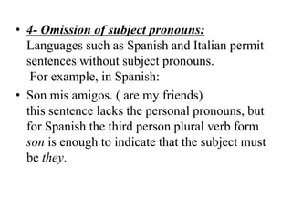 • 4- Omission of subject pronouns:
  Languages such as Spanish and Italian permit
  sentences without subject pronouns.
   For example, in Spanish:
• Son mis amigos. ( are my friends)
  this sentence lacks the personal pronouns, but
  for Spanish the third person plural verb form
  son is enough to indicate that the subject must
  be they.
 