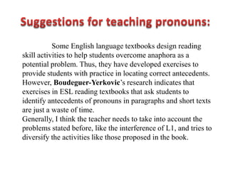 Some English language textbooks design reading
skill activities to help students overcome anaphora as a
potential problem. Thus, they have developed exercises to
provide students with practice in locating correct antecedents.
However, Boudeguer-Yerkovic‟s research indicates that
exercises in ESL reading textbooks that ask students to
identify antecedents of pronouns in paragraphs and short texts
are just a waste of time.
Generally, I think the teacher needs to take into account the
problems stated before, like the interference of L1, and tries to
diversify the activities like those proposed in the book.
 