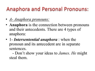 • A- Anaphora pronouns:
• Anaphora is the connection between pronouns
  and their antecedents. There are 4 types of
  anaphora:
• 1- Intersentential anaphora : when the
  pronoun and its antecedent are in separate
  sentences.
    - Don‟t show your ideas to James. He might
  steal them.
 