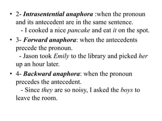 • 2- Intrasentential anaphora :when the pronoun
  and its antecedent are in the same sentence.
    - I cooked a nice pancake and eat it on the spot.
• 3- Forward anaphora: when the antecedents
  precede the pronoun.
   - Jason took Emily to the library and picked her
  up an hour later.
• 4- Backward anaphora: when the pronoun
  precedes the antecedent.
    - Since they are so noisy, I asked the boys to
  leave the room.
 