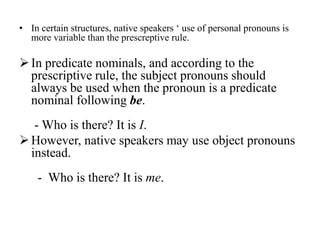• In certain structures, native speakers „ use of personal pronouns is
  more variable than the prescreptive rule.

 In predicate nominals, and according to the
  prescriptive rule, the subject pronouns should
  always be used when the pronoun is a predicate
  nominal following be.
   - Who is there? It is I.
 However, native speakers may use object pronouns
  instead.
    - Who is there? It is me.
 