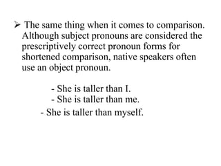  The same thing when it comes to comparison.
 Although subject pronouns are considered the
 prescriptively correct pronoun forms for
 shortened comparison, native speakers often
 use an object pronoun.

         - She is taller than I.
         - She is taller than me.
      - She is taller than myself.
 